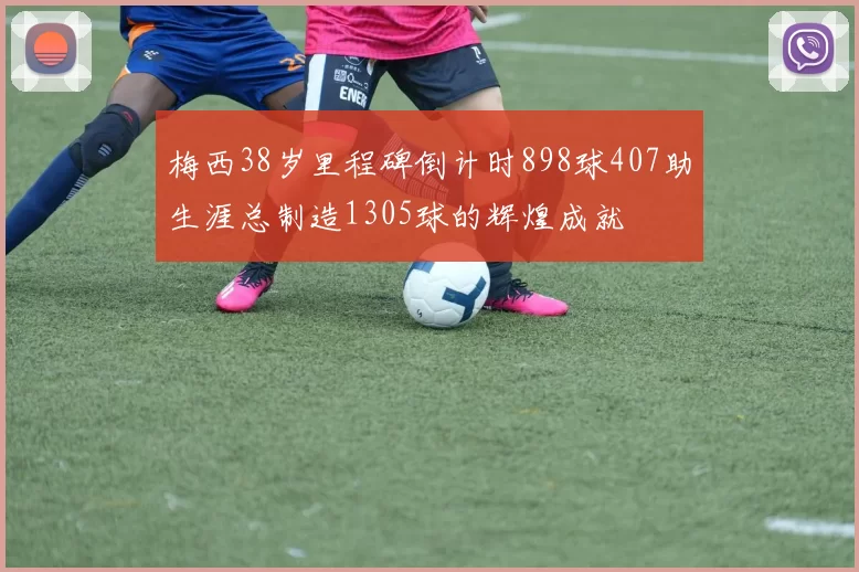 梅西38岁里程碑倒计时898球407助生涯总制造1305球的辉煌成就