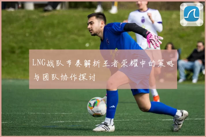 LNG战队节奏解析王者荣耀中的策略与团队协作探讨
