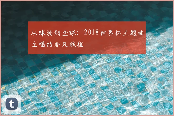 从球场到全球:2018世界杯主题曲主唱的非凡旅程