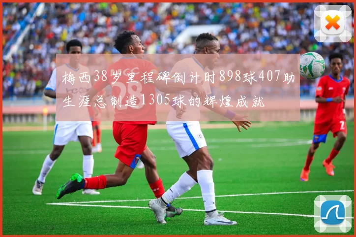 梅西38岁里程碑倒计时898球407助生涯总制造1305球的辉煌成就