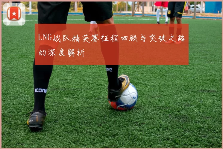 LNG战队精英赛征程回顾与突破之路的深度解析