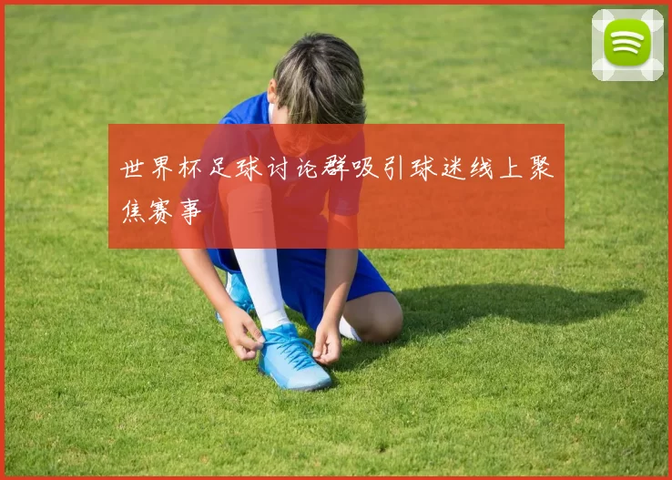 世界杯足球讨论群吸引球迷线上聚焦赛事