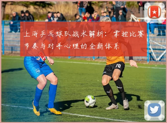 上海乒乓球队战术解析：掌控比赛节奏与对手心理的全新体系