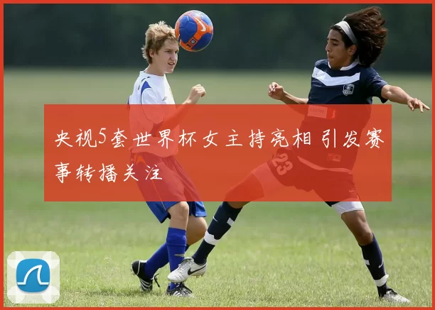 央视5套世界杯女主持亮相 引发赛事转播关注