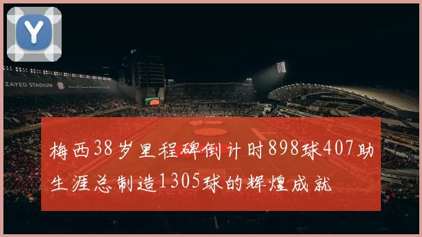 梅西38岁里程碑倒计时898球407助生涯总制造1305球的辉煌成就
