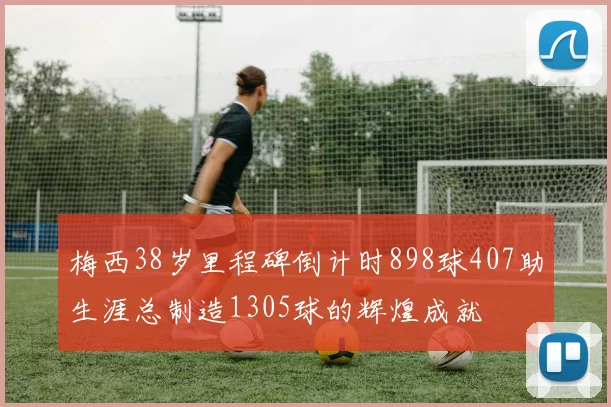 梅西38岁里程碑倒计时898球407助生涯总制造1305球的辉煌成就