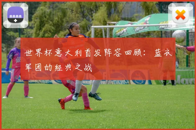 世界杯意大利首发阵容回顾:蓝衣军团的经典之战
