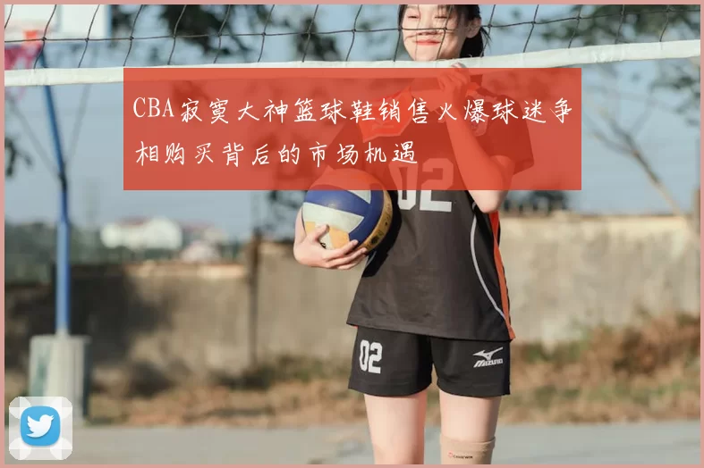 CBA寂寞大神篮球鞋销售火爆球迷争相购买背后的市场机遇