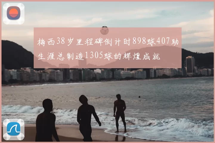 梅西38岁里程碑倒计时898球407助生涯总制造1305球的辉煌成就