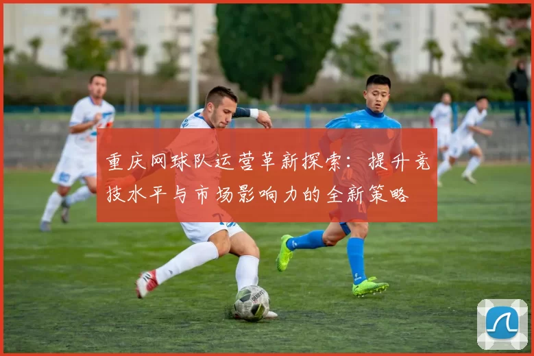 重庆网球队运营革新探索:提升竞技水平与市场影响力的全新策略