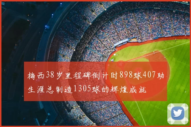 梅西38岁里程碑倒计时898球407助生涯总制造1305球的辉煌成就