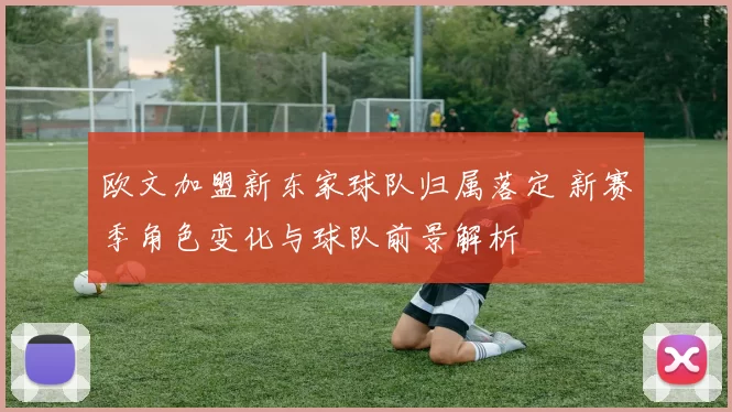 欧文加盟新东家球队归属落定 新赛季角色变化与球队前景解析